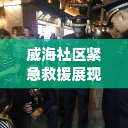 威海社区紧急救援展现温情，老人突发疾病获及时救助