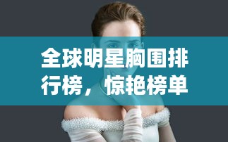 全球明星胸围排行榜，惊艳榜单，不容错过！