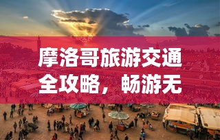 摩洛哥旅游交通全攻略，畅游无忧，百度带你一网打尽！