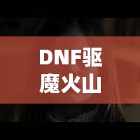 DNF驱魔火山攻略大揭秘，最新攻略助你轻松通关！
