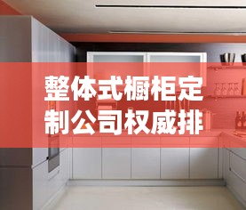 整体式橱柜定制公司权威排名榜单揭晓！