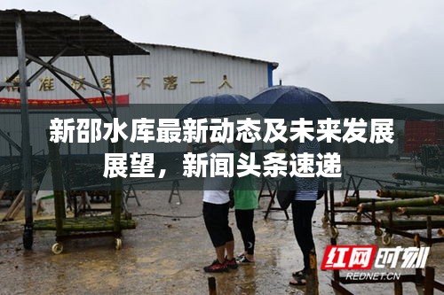 新邵水库最新动态及未来发展展望，新闻头条速递