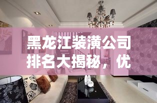 黑龙江装潢公司排名大揭秘，优质装饰公司推荐与比较