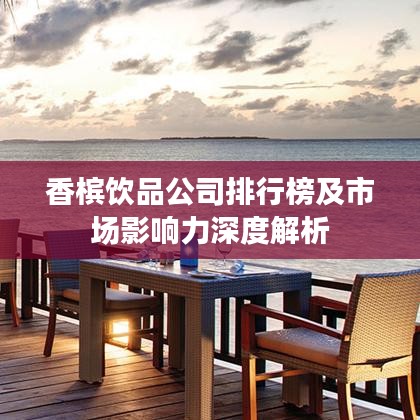 香槟饮品公司排行榜及市场影响力深度解析