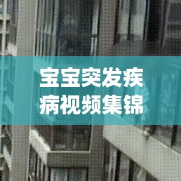 宝宝突发疾病视频集锦，家长必备知识和应急策略