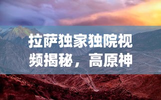 拉萨独家独院视频揭秘，高原神秘韵味探寻之旅